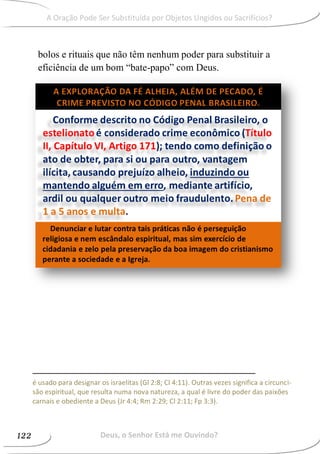 bolos e rituais que não têm nenhum poder para substituir a
eficiência de um bom “bate-papo” com Deus.
é usado para designar os israelitas (Gl 2:8; Cl 4:11). Outras vezes significa a circunci-
são espiritual, que resulta numa nova natureza, a qual é livre do poder das paixões
carnais e obediente a Deus (Jr 4:4; Rm 2:29; Cl 2:11; Fp 3:3).
Deus, o Senhor Está me Ouvindo?122
A Oração Pode Ser Substituída por Objetos Ungidos ou Sacrifícios?
 