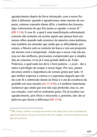 agradecimento depois do favor alcançado, com o nosso Se-
nhor é diferente: quando o agradecemos antes mesmo da res-
posta, estamos expondo diante dEle, e também dos homens,
algo valiosíssimo de que Ele muito se agrada: a nossa fé214
(Hb 11:6). E essa fé, a qual é uma manifestação sobrenatural,
consiste não somente em aceitar aquilo que pareça bom aos
nossos olhos quando tudo acontece da maneira como pedimos,
mas também em entender que ainda que as dificuldades per-
sistam, o Mestre está no controle do barco e tem um propósito
até mesmo com a tempestade. Ainda que a nossa vida não pa-
reça ser das melhores, precisamos compreender que o simples
fato de estarmos vivos já é uma grande dádiva do Todo-
Poderoso, o qual nada nos deve e bem poderia - e pode - dar a
outro o privilégio de ocupar o nosso lugar. Por isso, jamais
devemos omitir a importância de sermos gratos por tudo. O
que melhor expressa a certeza e a segurança daquele que cla-
ma com fé e submissão diante de Deus é o ato da existência da
gratidão em suas orações (Jo 11:41b); e é também importante
esclarecer que ainda que isso não seja proferido, mas se, em
seu coração, você estiver realmente grato, Ele já recebeu seu
agradecimento, pois Deus é onisciente e, portanto, não são as
palavras que fazem a diferença (Mt 15:8).
214
Fé: Crença, crédito; convicção da existência de algum fato ou da veracidade de
alguma afirmação. Crença nas doutrinas de uma religião. A certeza absoluta de que
algo vai acontecer.
Deus, o Senhor Está me Ouvindo? 125
Obrigado Senhor!
 