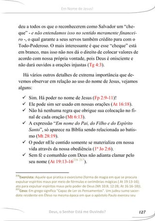 deu a todos os que o reconhecerem como Salvador um “che-
que” - e não entendamos isso no sentido meramente financei-
ro -, o qual garante a seus servos também crédito para com o
Todo-Poderoso. O mais interessante é que esse “cheque” está
em branco, mas isso não nos dá o direito de colocar valores de
acordo com nossa própria vontade, pois Deus é onisciente e
não dará ouvidos a orações injustas (Tg 4:3).
Há vários outros detalhes de extrema importância que de-
vemos observar em relação ao uso do nome de Jesus, vejamos
alguns:
 Sim. Há poder no nome de Jesus (Fp 2:9-11)!
 Ele pode sim ser usado em nossas orações (At 16:18).
 Não há nenhuma regra que obrigue sua colocação no fi-
nal de cada oração (Mt 6:13).
 A expressão “Em nome do Pai, do Filho e do Espírito
Santo”, só aparece na Bíblia sendo relacionada ao batis-
mo (Mt 28:19).
 O poder nEle contido somente se materializa em nossa
vida através da nossa obediência (1ª Jo 2:6).
 Sem fé e comunhão com Deus não adianta clamar pelo
seu nome (At 19:13-16216 217
).
216
Exorcista: Aquele que pratica o exorcismo (forma de magia em que se procura
expulsar espíritos maus por meio de fórmulas e cerimônias mágicas ( At 19:13-16);
ato para expulsar espíritos maus pelo poder de Deus (Mt 10:8; 12:28; At 16:16-18)).
217
Ceva: Em grego significa "Capaz de Ler os Pensamentos". Um judeu sumo sacer-
dote residente em Éfeso na mesma época em que o apóstolo Paulo exerceu seu
Deus, o Senhor Está me Ouvindo? 127
Em Nome de Jesus!
 