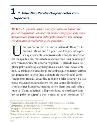 I
Deus Não Recebe Orações Feitas com Hipocrisia
Mt 6:5 - E, quando orares, não sejas como os hipócritas4
,
pois se comprazem5
em orar em pé nas sinagogas6
e às esqui-
nas das ruas, para serem vistos pelos homens. Em verdade
vos digo que já receberam o seu galardão7
.
ma das coisas que mais nos afastam de Deus é a hi-
pocrisia. Mas o que é hipocrisia? Imagine uma pes-
soa que somente se aproxime de você por interesse:
ela diz que te ama, mas não te respeita como uma pessoa que
ama verdadeiramente deveria respeitar. E, além do mais, se
gloria pelas coisas que conseguiu às suas custas. Revoltante,
não? A falsidade é uma das piores coisas que podemos enfren-
tar, porque um sujeito falso é dotado de más virtudes como
fingimento, traição, covardia, egoísmo e falta de amor. Se isso
causa tristeza e indignação em nós que somos limitados e
simples seres humanos, imagine só em Deus que tudo sabe e
tudo vê. Como sabemos, o Espírito Santo se entristece com
nossas palavras torpes8
e com nossas atitudes insensatas (Ef
4
Hipocrisia: Manifestação de fingidas virtudes. Fingimento, falsidade.
5
Comprazer: Agradar alguém. Fazer a vontade.
6
Sinagoga: Templo dos israelitas. Assembléia (reunião) religiosa de judeus.
7
Galardão: Recompensa, prêmio.
8
Torpe: Desonesto, impudico. Indecoroso, infame, vergonhoso. Indecente, obs-
ceno. Ignóbil, sórdido. Asqueroso, nojento, repugnante. Maculado, manchado,
sujo.
U
1 - Deus Não Recebe Orações Feitas com
Hipocrisia
 