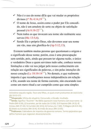  Não é o uso do nome dEle que vai mudar os propósitos
divinos (1ª Pe 4:14,19218
).
 O nome de Jesus, assim como o poder por Ele concedi-
do, não é um amuleto de sorte ou objeto de satisfação
pessoal (At 8:18-22219
).
 Nem todos os que invocam seu nome são realmente seus
servos (Mc 13:5,6).
 Sendo Ele o próprio Deus, não devemos usar seu nome
em vão, mas sim glorifica-lo (Ap 5:12,13).
Existem também muitas pessoas que questionam a origem e
o significado desse nome; porém, essa é uma preocupação
sem sentido, pois, ainda que possam ter alguma razão, o único
e verdadeiro Deus a quem servimos tudo sabe, conhece nossas
limitações e não vai nos julgar pelo nosso conhecimento em
relação aos significados de palavras, e sim pelas intenções do
nosso coração (Lc 18:10-14220
). No demais, o que realmente
importa é que reconheçamos nossa independência em relação
a Ele, usando seu nome de forma coerente, não encarando isso
como um mero ritual a ser cumprido como que uma simples
ministério naquela região. Teve sete filhos, os quais eram praticantes de exorcismo
(At 19:13-17).
218
Vituperado: Vítima de vitupério. Censurado; criticado; insultado.
219
Simão: Significa "Ouvinte". Na Bíblia aparecem nove homens com esse nome: 1)
Pedro (Mt 4:18); 2) Iscariotes, pai de Judas (Jo 13:26); 3) O leproso (Mc 14:3); 4)
Cirineu (Mt 27:32); 5) Curtidor (At 10:6); 6) Fariseu (Lc 7:40); 7) Mágico (At 8:9-24);
8) Zelote ou Cananeu (Mt 10:4); 9) Irmão de Jesus (Mt 13:55).
220
Publicanos: Cobradores de impostos do governo romano. Termo pejorativo que
define homens que negociam desonestamente.
Deus, o Senhor Está me Ouvindo?128
Em Nome de Jesus!
 