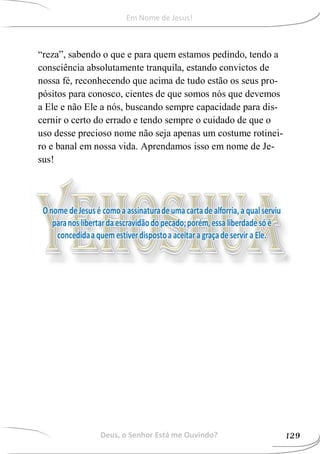 “reza”, sabendo o que e para quem estamos pedindo, tendo a
consciência absolutamente tranquila, estando convictos de
nossa fé, reconhecendo que acima de tudo estão os seus pro-
pósitos para conosco, cientes de que somos nós que devemos
a Ele e não Ele a nós, buscando sempre capacidade para dis-
cernir o certo do errado e tendo sempre o cuidado de que o
uso desse precioso nome não seja apenas um costume rotinei-
ro e banal em nossa vida. Aprendamos isso em nome de Je-
sus!
Deus, o Senhor Está me Ouvindo? 129
Em Nome de Jesus!
 