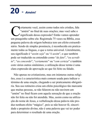 XX
Amém!
ertamente você, assim como todos nós cristãos, fala
“amém” no final de suas orações; mas você sabe o
significado dessa expressão? Então vamos aprender
um pouquinho sobre ela: Registrada 75 vezes na Bíblia, essa
pequena palavra de origem hebraica tem um efeito extraordi-
nário. Sendo de simples pronúncia, é reconhecida em pratica-
mente todas as línguas, o que a torna universal. Literalmente,
seu significado é “assim seja” ou “é assim”, o que também
pode ser traduzido ou entendido como “de fato”, “eu acredi-
to”, “eu concordo”, “certamente” ou “com certeza” e também
com vários outros sinônimos; a utilização desse termo é uma
clara expressão de aprovação ao que foi feito ou falado.
Não apenas no cristianismo, mas em inúmeras outras religi-
ões, essa é a característica mais comum usada para indicar o
término de uma oração, chegando a ser praticamente obrigató-
ria. Seu uso rotineiro criou um efeito psicológico tão marcante
que muitas pessoas, se não falarem ou não ouvirem um
“amém” no final ficam com aquela sensação de que a oração
não foi feita ou não foi atendida. Mas, assim como na utiliza-
ção do nome de Jesus, a verbalização dessa palavra não pro-
duz nenhum efeito “mágico”, pois se não houver fé, sinceri-
dade e propósito divino, não é uma palavra que vai ter poder
para determinar o resultado de uma oração.
C
20 - Amém!
 