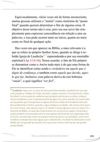 Equivocadamente, várias vezes até de forma inconsciente,
muitas pessoas utilizam o “amém” como sinônimo de “ponto
final” quando querem determinar o fim de alguma coisa. O
objetivo desse termo não é esse, pois seu uso serve tão sim-
plesmente para expressar concordância em relação a atos ou
palavras, e isso pode ocorrer tanto no início, quanto no meio
como no final de qualquer ação.
Das vezes em que aparece na Bíblia, a mais relevante é a
que se refere ao próprio Senhor Jesus, quando se dirige à re-
belde Igreja de Laodicéia221
repreendendo-a por sua mornidão
espiritual (Ap 3:14-16). Nessa ocasião, o fato de Ele próprio
se denominar como o Amém nada mais é do que uma forma de
Ele se identificar como sendo o verdadeiro ou aquele que é
digno de confiança, e também como aquele que decide, aque-
le que faz. Inclusive, essa palavra deriva da raiz hebraica
“amán”, a qual significa “ser fiel”.
221
Laodicéia: Hoje com o nome de Pamucale (Pamukkale), Laodicéia foi uma das
mais prósperas cidades da Frígia, durante a época romana. Possuía bancos, indús-
tria têxtil e uma escola de medicina que produzia colírio para os olhos, embora
tivesse problemas com o abastecimento de água. Em certa ocasião, foi construído
um aqueduto que transportava as águas térmicas vindas de Hierápolis (cerca de
dez quilômetros). Porém, quando a água chegava na cidade, não estava nem quen-
te e nem fresca, mas apenas morna. A cidade é citada algumas vezes no Novo Tes-
tamento da Bíblia, na qual São Paulo esteve em sua terceira viagem missionário,
sendo também mencionada entre as sete igrejas (da Ásia) do livro Apocalipse (Ap
3:14-22), considerada como uma igreja morna quanto à sua atividade, como uma
metáfora à temperatura das águas que a abasteciam. A cidade foi destruída no ano
494dC por um grande terremoto; foi aí que teve início o declínio de sua grande
prosperidade.
Deus, o Senhor Está me Ouvindo? 131
Amém!
 