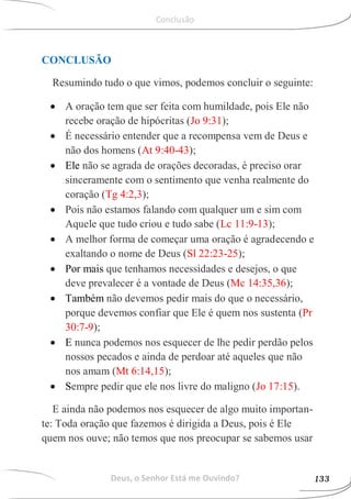 CONCLUSÃO
Resumindo tudo o que vimos, podemos concluir o seguinte:
 A oração tem que ser feita com humildade, pois Ele não
recebe oração de hipócritas (Jo 9:31);
 É necessário entender que a recompensa vem de Deus e
não dos homens (At 9:40-43);
 Ele não se agrada de orações decoradas, é preciso orar
sinceramente com o sentimento que venha realmente do
coração (Tg 4:2,3);
 Pois não estamos falando com qualquer um e sim com
Aquele que tudo criou e tudo sabe (Lc 11:9-13);
 A melhor forma de começar uma oração é agradecendo e
exaltando o nome de Deus (Sl 22:23-25);
 Por mais que tenhamos necessidades e desejos, o que
deve prevalecer é a vontade de Deus (Mc 14:35,36);
 Também não devemos pedir mais do que o necessário,
porque devemos confiar que Ele é quem nos sustenta (Pr
30:7-9);
 E nunca podemos nos esquecer de lhe pedir perdão pelos
nossos pecados e ainda de perdoar até aqueles que não
nos amam (Mt 6:14,15);
 Sempre pedir que ele nos livre do maligno (Jo 17:15).
E ainda não podemos nos esquecer de algo muito importan-
te: Toda oração que fazemos é dirigida a Deus, pois é Ele
quem nos ouve; não temos que nos preocupar se sabemos usar
Deus, o Senhor Está me Ouvindo? 133
Conclusão
 