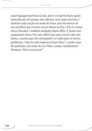 uma linguagem perfeita ou não, pois é o Espírito Santo quem
intercede por nós porque não sabemos orar como convém; e
finalizar cada oração em nome de Jesus, pois foi através de
seu sacrifício que tivemos acesso direto ao Pai, e Ele é o nosso
único Salvador e também mediador diante dEle. E jamais nos
esqueçamos disso: Por mais difícil que seja a nossa vida coti-
diana, e mesmo que não consigamos ver saída para os nossos
problemas, “não há nada impossível para Deus”, e tudo o que
lhe pedirmos, em nome de seu Filho, crendo, receberemos!
Portanto, “Orai sem cessar!”
Deus, o Senhor Está me Ouvindo?134
102
Conclusão
 