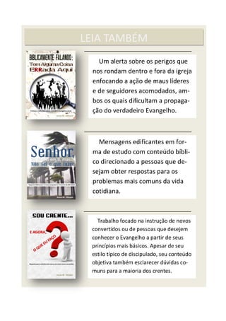 LEIA TAMBÉM
Um alerta sobre os perigos que
nos rondam dentro e fora da igreja
enfocando a ação de maus líderes
e de seguidores acomodados, am-
bos os quais dificultam a propaga-
ção do verdadeiro Evangelho.
Mensagens edificantes em for-
ma de estudo com conteúdo bíbli-
co direcionado a pessoas que de-
sejam obter respostas para os
problemas mais comuns da vida
cotidiana.
Trabalho focado na instrução de novos
convertidos ou de pessoas que desejem
conhecer o Evangelho a partir de seus
princípios mais básicos. Apesar de seu
estilo típico de discipulado, seu conteúdo
objetiva também esclarecer dúvidas co-
muns para a maioria dos crentes.
 