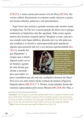 4:29-31), e essas coisas provocam a ira de Deus (Ef 5:6). De-
vemos refletir diariamente se estamos sendo sinceros e justos
em nossas atitudes, palavras e até pensamentos.
Aqui Jesus nos orienta a quando orarmos não sermos como
os hipócritas. Se Ele teve a preocupação de dizer isso é porque
realmente os hipócritas não lhe agradam. Sabe como agiam
muitos dos homens naquela época? Imagine a cena: uma pes-
soa orando num lugar público, dizendo em voz alta palavras
que exaltam a si mesmo e menosprezando pela aparência
aqueles que pareçam não ter a sua mesma espiritualidade (Lc
18:11), usando lar-
gos filactérios9
e
roupas que o identi-
fiquem como servo
do Senhor, agindo
de uma forma que
chame a atenção
para que todos ve-
jam e acreditem que ali está um verdadeiro homem de Deus!
Pois essa era uma rotina muito comum de muitos religiosos
daquela época (Mt 23:5-710
). Porém, essas atitudes foram du-
ramente repreendidas pelo nosso Mestre (Mt 23:8-10). Mas, e
9
Filactério: Tira em que se escreviam certos textos da Lei, usada na fronte ou nos
braços (Mt 23:5). O filactério usado na fronte continha quatro compartimentos.
Em cada um deles se colocava uma passagem da Bíblia (Êx 13:2-10; 13:11-17; Dt
6:4-9; 11:13-21). Os filactérios eram usados nas horas de oração da manhã.
10
Rabi: Palavra Aramaica que significa Mestre (Jo 1:38; 3:2).
Deus, o Senhor Está me Ouvindo?12
Deus Não Recebe Orações Feitas com Hipocrisia
 