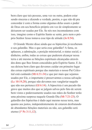 bem claro que tais pessoas, uma vez ou outra, podem estar
sendo sinceras e dizendo a verdade, porém, o que não dá pra
concordar é com a forma como algumas delas usam o poder
de Deus em seu benefício próprio em vez de simplesmente se
deixarem ser usadas por Ele. Se nós nos incomodamos com
isso, imagine como o Espírito Santo se sente, pois nem o pró-
prio Senhor Jesus tomava esse tipo de atitude (Jo 8:54).
O Grande Mestre disse ainda que os hipócritas já receberam
o seu galardão. Mas o que seria esse galardão? A fama, os
aplausos, a admiração, a posição ministerial, o status social, o
dinheiro, enfim, todas as coisas que puderem alcançar nessa
terra e até mesmo as bênçãos espirituais alcançadas através
dos dons que lhes foram concedidos pelo Espírito Santo. E Je-
sus deixou bem claro que devemos cuidar em primeiro lugar
das coisas espirituais porque das materiais o nosso Pai Celes-
tial está cuidando (Mt 6:31-34) e que por mais que sejamos
usados por Ele, o importante é preservarmos a nossa salvação
(Lc 10:19,20), porque não devemos nos vangloriar naquilo
que não nos pertence (Gl 6:14). A hipocrisia é um pecado tão
grave que muitos dos que se julgam salvos pelo fato de serem
bem vistos e poderosamente usados nas mãos do Senhor terão
uma péssima surpresa naquele Grande Dia (Mt 7:21-23). O
galardão dos hipócritas é dado aqui mesmo nessa terra, mas
quanto aos justos, independentemente de estarem desfrutando
de abundantes bênçãos materiais ou não, seu galardão será
eterno (1ª Pe 3:11,12).
Deus, o Senhor Está me Ouvindo?14
Deus Não Recebe Orações Feitas com Hipocrisia
 