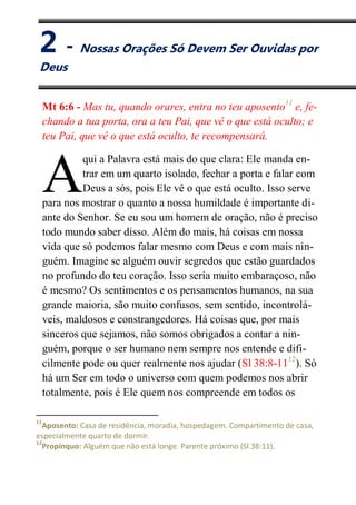 II
Nossas Orações Só Devem Ser Ouvidas por Deus
Mt 6:6 - Mas tu, quando orares, entra no teu aposento11
e, fe-
chando a tua porta, ora a teu Pai, que vê o que está oculto; e
teu Pai, que vê o que está oculto, te recompensará.
qui a Palavra está mais do que clara: Ele manda en-
trar em um quarto isolado, fechar a porta e falar com
Deus a sós, pois Ele vê o que está oculto. Isso serve
para nos mostrar o quanto a nossa humildade é importante di-
ante do Senhor. Se eu sou um homem de oração, não é preciso
todo mundo saber disso. Além do mais, há coisas em nossa
vida que só podemos falar mesmo com Deus e com mais nin-
guém. Imagine se alguém ouvir segredos que estão guardados
no profundo do teu coração. Isso seria muito embaraçoso, não
é mesmo? Os sentimentos e os pensamentos humanos, na sua
grande maioria, são muito confusos, sem sentido, incontrolá-
veis, maldosos e constrangedores. Há coisas que, por mais
sinceros que sejamos, não somos obrigados a contar a nin-
guém, porque o ser humano nem sempre nos entende e difi-
cilmente pode ou quer realmente nos ajudar (Sl 38:8-1112
). Só
há um Ser em todo o universo com quem podemos nos abrir
totalmente, pois é Ele quem nos compreende em todos os
11
Aposento: Casa de residência, moradia, hospedagem. Compartimento de casa,
especialmente quarto de dormir.
12
Propínquo: Alguém que não está longe. Parente próximo (Sl 38:11).
A
2 - Nossas Orações Só Devem Ser Ouvidas por
Deus
 