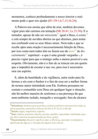 momentos, conhece profundamente o nosso interior e real-
mente pode e quer nos ajudar (Sl 139:1,6,7,15,16,24).
A Palavra nos ensina que além de orar, também devemos
vigiar para não cairmos em tentação (Mt 26:41; Lc 21:36). E o
tentador, apesar de não ser onisciente13
igual a Deus, é astuto14
e está sempre de ouvidos abertos ao que dizemos, para tentar
nos confundir com os seus falsos sinais. Nem tudo o que se
recebe após uma oração é necessariamente bênção de Deus,
por isso como nem todos têm ou fazem uso do dom15
de dis-
cernimento16
espiritual - o que é uma grande vergonha -, é
preciso vigiar para que o inimigo saiba o menos possível a seu
respeito. Obviamente, não é o fato de se trancar em um quarto
que o impedirá de escutar a sua voz, para isso é necessário
orar em espírito.
E, além da humildade e da vigilância, outra razão para fa-
larmos a sós com o Senhor é o fato de essa ser a melhor forma
de termos maior intimidade com Ele. Embora possamos ter
contato e comunhão com Deus em qualquer lugar e situação,
não há melhor maneira de sentirmos a sua presença do que
num ambiente isolado, tranquilo e sossegado: fora do alcance
13
Onisciência: Atributo pelo qual Deus conhece perfeita e eternamente todas as
coisas passadas, presentes e futuras (Sl 147.5; Pr 15.11; Is 46.10).
14
Astuto: Sagaz, engenhoso, esperto.
15
Dom: Dádiva, presente, talento, prenda, aptidão, capacidade, habilidade espe-
cial, Bem espiritual proporcionado por Deus: graça.
16
Discernimento: Discernir significa saber a diferença, perceber o verdadeiro
significado de algo ou a intenção de alguém com clareza.
Deus, o Senhor Está me Ouvindo?16
Nossas Orações Só Devem Ser Ouvidas por Deus
 