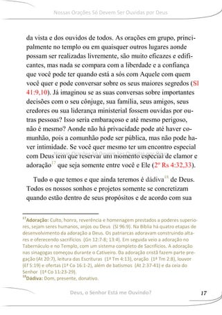 da vista e dos ouvidos de todos. As orações em grupo, princi-
palmente no templo ou em quaisquer outros lugares aonde
possam ser realizadas livremente, são muito eficazes e edifi-
cantes, mas nada se compara com a liberdade e a confiança
que você pode ter quando está a sós com Aquele com quem
você quer e pode conversar sobre os seus maiores segredos (Sl
41:9,10). Já imaginou se as suas conversas sobre importantes
decisões com o seu cônjuge, sua família, seus amigos, seus
credores ou sua liderança ministerial fossem ouvidas por ou-
tras pessoas? Isso seria embaraçoso e até mesmo perigoso,
não é mesmo? Aonde não há privacidade pode até haver co-
munhão, pois a comunhão pode ser pública, mas não pode ha-
ver intimidade. Se você quer mesmo ter um encontro especial
com Deus tem que reservar um momento especial de clamor e
adoração17
que seja somente entre você e Ele (2º Rs 4:32,33).
Tudo o que temos e que ainda teremos é dádiva18
de Deus.
Todos os nossos sonhos e projetos somente se concretizam
quando estão dentro de seus propósitos e de acordo com sua
17
Adoração: Culto, honra, reverência e homenagem prestados a poderes superio-
res, sejam seres humanos, anjos ou Deus (Sl 96:9). Na Bíblia há quatro etapas de
desenvolvimento da adoração a Deus. Os patriarcas adoravam construindo alta-
res e oferecendo sacrifícios (Gn 12:7-8; 13:4). Em seguida veio a adoração no
Tabernáculo e no Templo, com um sistema completo de Sacrifícios. A adoração
nas sinagogas começou durante o Cativeiro. Da adoração cristã fazem parte pre-
gação (At 20:7), leitura das Escrituras (1ª Tm 4:13), oração (1ª Tm 2:8), louvor
(Ef 5:19) e ofertas (1ª Co 16:1-2), além de batismos (At 2:37-41) e da ceia do
Senhor (1ª Co 11:23-29).
18
Dádiva: Dom, presente, donativo.
Deus, o Senhor Está me Ouvindo? 17
Nossas Orações Só Devem Ser Ouvidas por Deus
Nossas Orações Só Devem Ser Ouvidas por Deus
 