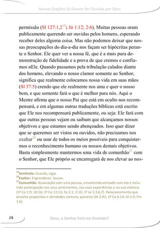 permissão (Sl 127:1,219
; Jó 1:12; 2:6). Muitas pessoas oram
publicamente querendo ser ouvidas pelos homens, esperando
receber deles alguma coisa. Mas não podemos deixar que nos-
sas preocupações do dia-a-dia nos façam ser hipócritas peran-
te o Senhor. Ele quer ver a nossa fé, que é a mais pura de-
monstração de fidelidade e a prova de que cremos e confia-
mos nEle. Quando passamos pela tribulação calados diante
dos homens, elevando o nosso clamor somente ao Senhor,
significa que realmente colocamos nossa vida em suas mãos
(Sl 37:5) crendo que ele realmente nos ama e quer o nosso
bem, e que somente fará o que é melhor para nós. Aqui o
Mestre afirma que o nosso Pai que está em oculto nos recom-
pensará, e em algumas outras traduções bíblicas está escrito
que Ele nos recompensará publicamente, ou seja: Ele fará com
que outras pessoas vejam ou saibam que alcançamos nossos
objetivos e que estamos sendo abençoados. Isso quer dizer
que se queremos ser vistos ou ouvidos, não precisamos nos
exaltar20
ou usar de todos os meios possíveis para conquistar-
mos o reconhecimento humano ou nossos demais objetivos.
Basta simplesmente mantermos uma vida de comunhão21
com
o Senhor, que Ele próprio se encarregará de nos elevar ao nos-
19
Sentinela: Guarda, vigia.
20
Exaltar: Engrandecer, louvar.
21
Comunhão: Associação com uma pessoa, envolvendo amizade com ela e inclu-
indo participação nos seus sentimentos, nas suas experiências e na sua vivência
(1ª Co 1:9; 10:16; 2ª Co 13:13; Fp 2:1; 3:10; 1ª Jo 1:3,6,7). Relacionamento que
envolve propósitos e atividades comuns; parceria (At 2:42; 2ª Co 6:14; Gl 2:9; Fm
1:6).
Deus, o Senhor Está me Ouvindo?
Nossas Orações Só Devem Ser Ouvidas por Deus
Deus, o Senhor Está me Ouvindo?18
 