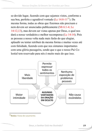 Deus, o Senhor Está me Ouvindo?
so devido lugar, fazendo com que sejamos vistos, conforme a
sua boa, perfeita e agradável vontade (Lc 14:8-1122
). Da
mesma forma, todas as obras que fizermos não precisam e
nem devem ser anunciadas publicamente (Mt 6:1-4; Lc
14:12,13), mas devem ser vistas apenas por Deus, o qual nos
dará a nossa verdadeira e melhor recompensa (Lc 14:14). Pois
as pessoas a nossa volta nada mais farão do que elogiar,
aplaudir ou tentar retribuir da mesma forma e muitas vezes até
com falsidade, fazendo com que nos sintamos importantes
com uma glória passageira, sendo que o que o nosso Pai Ce-
lestial tem reservado para nós é muito mais do que isso.
22
Bodas: Festa de casamento.
ALGUMAS
VANTAGENS
DA ORAÇÃO
EM OCULTO
Maior
intimidade
Mais
liberdade
Permite
expressar
todos os
sentimentos Nenhuma
exposição de
problemas
pessoais
Não causa
escândalos
19
Nossas Orações Só Devem Ser Ouvidas por Deus
 