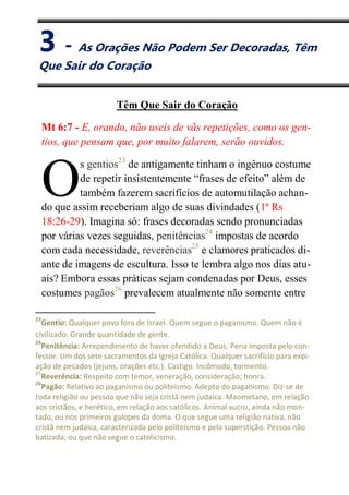 III
As Orações Não Podem Ser Decoradas,
Têm Que Sair do Coração
Mt 6:7 - E, orando, não useis de vãs repetições, como os gen-
tios, que pensam que, por muito falarem, serão ouvidos.
s gentios23
de antigamente tinham o ingênuo costume
de repetir insistentemente “frases de efeito” além de
também fazerem sacrifícios de automutilação achan-
do que assim receberiam algo de suas divindades (1ª Rs
18:26-29). Imagina só: frases decoradas sendo pronunciadas
por várias vezes seguidas, penitências24
impostas de acordo
com cada necessidade, reverências25
e clamores praticados di-
ante de imagens de escultura. Isso te lembra algo nos dias atu-
ais? Embora essas práticas sejam condenadas por Deus, esses
costumes pagãos26
prevalecem atualmente não somente entre
23
Gentio: Qualquer povo fora de Israel. Quem segue o paganismo. Quem não é
civilizado. Grande quantidade de gente.
24
Penitência: Arrependimento de haver ofendido a Deus. Pena imposta pelo con-
fessor. Um dos sete sacramentos da Igreja Católica. Qualquer sacrifício para expi-
ação de pecados (jejuns, orações etc.). Castigo. Incômodo, tormento.
25
Reverência: Respeito com temor, veneração, consideração; honra.
26
Pagão: Relativo ao paganismo ou politeísmo. Adepto do paganismo. Diz-se de
toda religião ou pessoa que não seja cristã nem judaica. Maometano, em relação
aos cristãos, e herético, em relação aos católicos. Animal xucro, ainda não mon-
tado, ou nos primeiros galopes da doma. O que segue uma religião nativa, não
cristã nem judaica, caracterizada pelo politeísmo e pela superstição. Pessoa não
batizada, ou que não segue o catolicismo.
O
3 - As Orações Não Podem Ser Decoradas, Têm
Que Sair do Coração
 