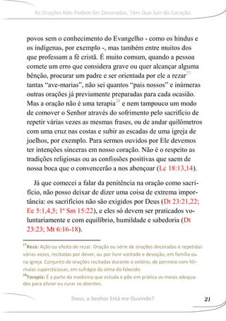 povos sem o conhecimento do Evangelho - como os hindus e
os indígenas, por exemplo -, mas também entre muitos dos
que professam a fé cristã. É muito comum, quando a pessoa
comete um erro que considera grave ou quer alcançar alguma
bênção, procurar um padre e ser orientada por ele a rezar27
tantas “ave-marias”, não sei quantos “pais nossos” e inúmeras
outras orações já previamente preparadas para cada ocasião.
Mas a oração não é uma terapia28
e nem tampouco um modo
de comover o Senhor através do sofrimento pelo sacrifício de
repetir várias vezes as mesmas frases, ou de andar quilômetros
com uma cruz nas costas e subir as escadas de uma igreja de
joelhos, por exemplo. Para sermos ouvidos por Ele devemos
ter intenções sinceras em nosso coração. Não é o respeito as
tradições religiosas ou as confissões positivas que saem de
nossa boca que o convencerão a nos abençoar (Lc 18:13,14).
Já que comecei a falar da penitência na oração como sacri-
fício, não posso deixar de dizer uma coisa de extrema impor-
tância: os sacrifícios não são exigidos por Deus (Dt 23:21,22;
Ec 5:1,4,5; 1ª Sm 15:22), e eles só devem ser praticados vo-
luntariamente e com equilíbrio, humildade e sabedoria (Dt
23:23; Mt 6:16-18).
27
Reza: Ação ou efeito de rezar. Oração ou série de orações decoradas e repetidas
várias vezes, recitadas por dever, ou por livre vontade e devoção, em família ou
na igreja. Conjunto de orações recitadas durante o velório, de permeio com fór-
mulas supersticiosas, em sufrágio da alma do falecido.
28
Terapia: É a parte da medicina que estuda e põe em prática os meios adequa-
dos para aliviar ou curar os doentes.
Deus, o Senhor Está me Ouvindo? 21
As Orações Não Podem Ser Decoradas, Têm Que Sair do Coração
 