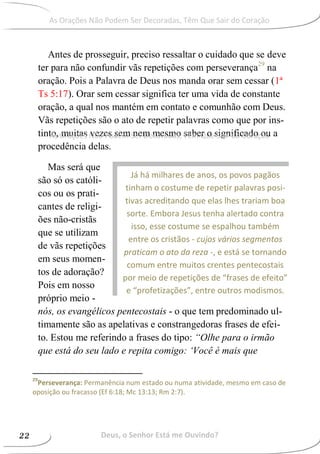 Antes de prosseguir, preciso ressaltar o cuidado que se deve
ter para não confundir vãs repetições com perseverança29
na
oração. Pois a Palavra de Deus nos manda orar sem cessar (1ª
Ts 5:17). Orar sem cessar significa ter uma vida de constante
oração, a qual nos mantém em contato e comunhão com Deus.
Vãs repetições são o ato de repetir palavras como que por ins-
tinto, muitas vezes sem nem mesmo saber o significado ou a
procedência delas.
Mas será que
são só os católi-
cos ou os prati-
cantes de religi-
ões não-cristãs
que se utilizam
de vãs repetições
em seus momen-
tos de adoração?
Pois em nosso
próprio meio -
nós, os evangélicos pentecostais - o que tem predominado ul-
timamente são as apelativas e constrangedoras frases de efei-
to. Estou me referindo a frases do tipo: “Olhe para o irmão
que está do seu lado e repita comigo: ‘Você é mais que
29
Perseverança: Permanência num estado ou numa atividade, mesmo em caso de
oposição ou fracasso (Ef 6:18; Mc 13:13; Rm 2:7).
Já há milhares de anos, os povos pagãos
tinham o costume de repetir palavras posi-
tivas acreditando que elas lhes trariam boa
sorte. Embora Jesus tenha alertado contra
isso, esse costume se espalhou também
entre os cristãos - cujos vários segmentos
praticam o ato da reza -, e está se tornando
comum entre muitos crentes pentecostais
por meio de repetições de “frases de efeito”
e “profetizações”, entre outros modismos.
Deus, o Senhor Está me Ouvindo?22
As Orações Não Podem Ser Decoradas, Têm Que Sair do Coração
As Orações Não Podem Ser Decoradas, Têm Que Sair do Coração
 