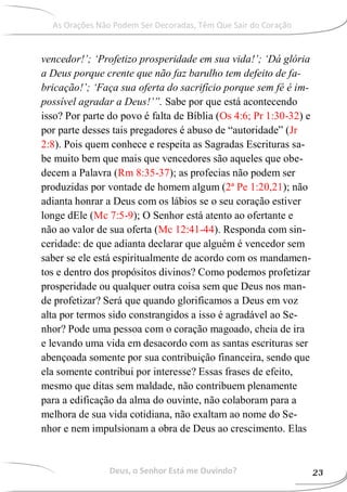 vencedor!’; ‘Profetizo prosperidade em sua vida!’; ‘Dá glória
a Deus porque crente que não faz barulho tem defeito de fa-
bricação!’; ‘Faça sua oferta do sacrifício porque sem fé é im-
possível agradar a Deus!’”. Sabe por que está acontecendo
isso? Por parte do povo é falta de Bíblia (Os 4:6; Pr 1:30-32) e
por parte desses tais pregadores é abuso de “autoridade” (Jr
2:8). Pois quem conhece e respeita as Sagradas Escrituras sa-
be muito bem que mais que vencedores são aqueles que obe-
decem a Palavra (Rm 8:35-37); as profecias não podem ser
produzidas por vontade de homem algum (2ª Pe 1:20,21); não
adianta honrar a Deus com os lábios se o seu coração estiver
longe dEle (Mc 7:5-9); O Senhor está atento ao ofertante e
não ao valor de sua oferta (Mc 12:41-44). Responda com sin-
ceridade: de que adianta declarar que alguém é vencedor sem
saber se ele está espiritualmente de acordo com os mandamen-
tos e dentro dos propósitos divinos? Como podemos profetizar
prosperidade ou qualquer outra coisa sem que Deus nos man-
de profetizar? Será que quando glorificamos a Deus em voz
alta por termos sido constrangidos a isso é agradável ao Se-
nhor? Pode uma pessoa com o coração magoado, cheia de ira
e levando uma vida em desacordo com as santas escrituras ser
abençoada somente por sua contribuição financeira, sendo que
ela somente contribui por interesse? Essas frases de efeito,
mesmo que ditas sem maldade, não contribuem plenamente
para a edificação da alma do ouvinte, não colaboram para a
melhora de sua vida cotidiana, não exaltam ao nome do Se-
nhor e nem impulsionam a obra de Deus ao crescimento. Elas
Deus, o Senhor Está me Ouvindo? 23
As Orações Não Podem Ser Decoradas, Têm Que Sair do Coração
 