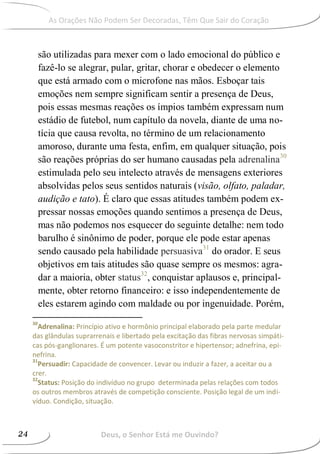 são utilizadas para mexer com o lado emocional do público e
fazê-lo se alegrar, pular, gritar, chorar e obedecer o elemento
que está armado com o microfone nas mãos. Esboçar tais
emoções nem sempre significam sentir a presença de Deus,
pois essas mesmas reações os ímpios também expressam num
estádio de futebol, num capítulo da novela, diante de uma no-
tícia que causa revolta, no término de um relacionamento
amoroso, durante uma festa, enfim, em qualquer situação, pois
são reações próprias do ser humano causadas pela adrenalina30
estimulada pelo seu intelecto através de mensagens exteriores
absolvidas pelos seus sentidos naturais (visão, olfato, paladar,
audição e tato). É claro que essas atitudes também podem ex-
pressar nossas emoções quando sentimos a presença de Deus,
mas não podemos nos esquecer do seguinte detalhe: nem todo
barulho é sinônimo de poder, porque ele pode estar apenas
sendo causado pela habilidade persuasiva31
do orador. E seus
objetivos em tais atitudes são quase sempre os mesmos: agra-
dar a maioria, obter status32
, conquistar aplausos e, principal-
mente, obter retorno financeiro: e isso independentemente de
eles estarem agindo com maldade ou por ingenuidade. Porém,
30
Adrenalina: Princípio ativo e hormônio principal elaborado pela parte medular
das glândulas suprarrenais e libertado pela excitação das fibras nervosas simpáti-
cas pós-ganglionares. É um potente vasoconstritor e hipertensor; adnefrina, epi-
nefrina.
31
Persuadir: Capacidade de convencer. Levar ou induzir a fazer, a aceitar ou a
crer.
32
Status: Posição do indivíduo no grupo determinada pelas relações com todos
os outros membros através de competição consciente. Posição legal de um indi-
víduo. Condição, situação.
Deus, o Senhor Está me Ouvindo?Deus, o Senhor Está me Ouvindo?24
As Orações Não Podem Ser Decoradas, Têm Que Sair do Coração
 