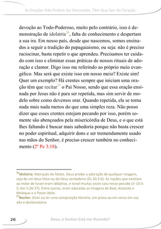 devoção ao Todo-Poderoso, muito pelo contrário, isso é de-
monstração de idolatria36
, falta de conhecimento e despertam
a sua ira. Em nosso país, desde que nascemos, somos ensina-
dos a seguir a tradição do papagaiaismo, ou seja: não é preciso
raciocinar, basta repetir o que aprendeu. Precisamos ter cuida-
do com isso e eliminar essas práticas de nossos rituais de ado-
ração e clamor. Digo isso me referindo ao próprio meio evan-
gélico. Mas será que existe isso em nosso meio? Existe sim!
Quer um exemplo? Há crentes sempre que iniciam uma ora-
ção têm que recitar37
o Pai Nosso, sendo que essa oração ensi-
nada por Jesus não é para ser repetida, mas sim servir de mo-
delo sobre como devemos orar. Quando repetida, ela se torna
nada mais nada menos do que uma simples reza. Não posso
dizer que esses crentes estejam pecando por isso, porém so-
mente são abençoados pela misericórdia de Deus, e o que está
lhes faltando é buscar mais sabedoria porque não basta crescer
no poder espiritual, adquirir dons e ser tremendamente usado
nas mãos do Senhor, é preciso crescer também no conheci-
mento (2ª Pe 3:18).
36
Idolatria: Adoração de Ídolos. Deus proíbe a adoração de qualquer imagem,
seja de um deus falso ou do Deus verdadeiro (Êx 20:3-6). As nações que existiam
ao redor de Israel eram idólatras, e Israel muitas vezes caiu nesse pecado (Jr 10:3-
5; Am 5:26-27). Entre outras, eram adoradas as imagens de Baal, Astarote e
Moloque e o Poste-ídolo.
37
Recitar: Dizer ou ler uma composição literária, em prosa ou em verso em voz
alta e declamatória.
As Orações Não Podem Ser Decoradas, Têm Que Sair do Coração
Deus, o Senhor Está me Ouvindo?26
 