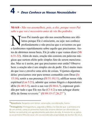IV
Deus Conhece as Nossas Necessidades
Mt 6:8 - Não vos assemelheis, pois, a eles, porque vosso Pai
sabe o que vos é necessário antes de vós lho pedirdes.
osso Pai manda que não nos assemelhemos aos idó-
latras porque Ele é onisciente, ou seja: nos conhece
profundamente e não precisa que o avisemos ou que
o lembremos repetidamente sobre aquilo que precisamos. An-
tes de abrirmos nossa boca, Ele já sabe o que vamos dizer (Mt
6:31-32). Além do mais, oração não consiste em palavras má-
gicas que surtem efeito pelo simples fato de serem menciona-
das. Mas se é assim, por que precisamos orar então? Observe
bem: a oração não é um simples ato de pedir. Ela é muito mais
do que isso e envolve uma série de coisas. Vejamos algumas
delas: precisamos orar para termos comunhão com Deus (Jo
15:16), sentir a sua presença (Sl 51:10,11), edificar nossa vida
espiritual (Lm 5:21), admitir que somos frágeis e dependentes
dEle (Jó 40:3-5), ouvir a sua voz (Sl 86:6,7), expressar grati-
dão por tudo o que Ele nos faz (Cl 4:2) e nos achegar diante
dEle de forma reverente38
(Sl 89:15-17,26,2739
).
38
Reverência: Respeito com temor, veneração, consideração; honra.
39
Primogênito: Primogenitura, segundo a Bíblia, é o fato de que a primeira cria
de um animal, como os primeiros frutos das árvores deviam ser oferecidos ao
Senhor no santuário, em agradecimento pelo dom da vida. A mesma lei se aplica-
va ao primeiro filho do casal: ele era considerado propriedade do Senhor (Êx 13,2;
N
4 - Deus Conhece as Nossas Necessidades
 