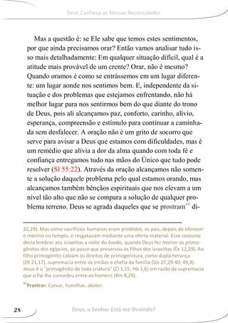 Mas a questão é: se Ele sabe que temos estes sentimentos,
por que ainda precisamos orar? Então vamos analisar tudo is-
so mais detalhadamente: Em qualquer situação difícil, qual é a
atitude mais provável de um crente? Orar, não é mesmo?
Quando oramos é como se entrássemos em um lugar diferen-
te: um lugar aonde nos sentimos bem. E, independente da si-
tuação e dos problemas que estejamos enfrentando, não há
melhor lugar para nos sentirmos bem do que diante do trono
de Deus, pois ali alcançamos paz, conforto, carinho, alívio,
esperança, compreensão e estímulo para continuar a caminha-
da sem desfalecer. A oração não é um grito de socorro que
serve para avisar a Deus que estamos com dificuldades, mas é
um remédio que alivia a dor da alma quando com toda fé e
confiança entregamos tudo nas mãos do Único que tudo pode
resolver (Sl 55:22). Através da oração alcançamos não somen-
te a solução daquele problema pelo qual estamos orando, mas
alcançamos também bênçãos espirituais que nos elevam a um
nível tão alto que não se compara a solução de qualquer pro-
blema terreno. Deus se agrada daqueles que se prostram40
di-
22,29). Mas como sacrifícios humanos eram proibidos, os pais, depois de oferecer
o menino no templo, o resgatavam mediante uma oferta material. Esse costume
devia lembrar aos israelitas a noite do êxodo, quando Deus fez morrer os primo-
gênitos dos egípcios, ao passo que preservou os filhos dos israelitas (Êx 12,29). Ao
filho primogênito cabiam os direitos de primogenitura, como dupla herança
(Dt 21,17), supremacia entre os irmãos e chefia da família (Gn 27,29.40; 49,8).
Jesus é o "primogênito de toda criatura" (Cl 1,15; Hb 1,6) em razão da supremacia
que o Pai lhe concedeu entre os homens (Rm 8,29).
40
Prostrar: Curvar, humilhar, abater.
Deus, o Senhor Está me Ouvindo?28
Deus Conhece as Nossas Necessidades
 