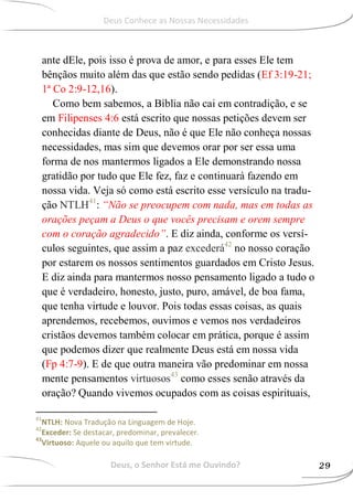 ante dEle, pois isso é prova de amor, e para esses Ele tem
bênçãos muito além das que estão sendo pedidas (Ef 3:19-21;
1ª Co 2:9-12,16).
Como bem sabemos, a Bíblia não cai em contradição, e se
em Filipenses 4:6 está escrito que nossas petições devem ser
conhecidas diante de Deus, não é que Ele não conheça nossas
necessidades, mas sim que devemos orar por ser essa uma
forma de nos mantermos ligados a Ele demonstrando nossa
gratidão por tudo que Ele fez, faz e continuará fazendo em
nossa vida. Veja só como está escrito esse versículo na tradu-
ção NTLH41
: “Não se preocupem com nada, mas em todas as
orações peçam a Deus o que vocês precisam e orem sempre
com o coração agradecido”. E diz ainda, conforme os versí-
culos seguintes, que assim a paz excederá42
no nosso coração
por estarem os nossos sentimentos guardados em Cristo Jesus.
E diz ainda para mantermos nosso pensamento ligado a tudo o
que é verdadeiro, honesto, justo, puro, amável, de boa fama,
que tenha virtude e louvor. Pois todas essas coisas, as quais
aprendemos, recebemos, ouvimos e vemos nos verdadeiros
cristãos devemos também colocar em prática, porque é assim
que podemos dizer que realmente Deus está em nossa vida
(Fp 4:7-9). E de que outra maneira vão predominar em nossa
mente pensamentos virtuosos43
como esses senão através da
oração? Quando vivemos ocupados com as coisas espirituais,
41
NTLH: Nova Tradução na Linguagem de Hoje.
42
Exceder: Se destacar, predominar, prevalecer.
43
Virtuoso: Aquele ou aquilo que tem virtude.
Deus, o Senhor Está me Ouvindo? 29
Deus Conhece as Nossas Necessidades
 