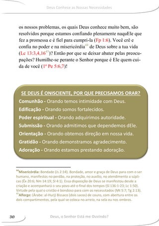 os nossos problemas, os quais Deus conhece muito bem, são
resolvidos porque estamos confiando plenamente naquEle que
fez a promessa e é fiel para cumpri-la (Fp 1:6). Você crê e
confia no poder e na misericórdia44
de Deus sobre a tua vida
(Lc 13:3,4,1645
)? Então por que se deixar abater pelas preocu-
pações? Humilhe-se perante o Senhor porque é Ele quem cui-
da de você (1ª Pe 5:6,7)!
44
Misericórdia: Bondade (Js 2:14). Bondade, amor e graça de Deus para com o ser
humano, manifestos no perdão, na proteção, no auxílio, no atendimento a súpli-
cas (Êx 20:6; Nm 14:19; Sl 4:1). Essa disposição de Deus se manifestou desde a
criação e acompanhará o seu povo até o final dos tempos (Sl 136:1-23; Lc 1:50).
Virtude pela qual o cristão é bondoso para com os necessitados (Mt 5:7; Tg 2:13).
45
Alforge: (Árabe: al-Hurj) Bissaco (dois sacos) de couro, com abertura entre os
dois compartimentos, pela qual se coloca no arreio, na sela ou nos ombros.
SE DEUS É ONISCIENTE, POR QUE PRECISAMOS ORAR?
Comunhão - Orando temos intimidade com Deus.
Edificação - Orando somos fortalecidos.
Poder espiritual - Orando adquirimos autoridade.
Submissão - Orando admitimos que dependemos dEle.
Orientação - Orando obtemos direção em nossa vida.
Gratidão - Orando demonstramos agradecimento.
Adoração - Orando estamos prestando adoração.
Deus, o Senhor Está me Ouvindo?30
Deus Conhece as Nossas Necessidades
 