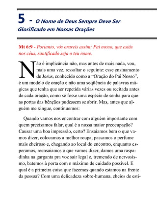 V
O Nome de Deus Sempre Deve
Mt 6:9 - Portanto, vós orareis assim: Pai nosso, que estás
nos céus, santificado seja o teu nome.
ão é implicância não, mas antes de mais nada, vou,
mais uma vez, ressaltar o seguinte: esse ensinamento
de Jesus, conhecido como a “Oração do Pai Nosso”,
é um modelo de oração e não uma seqüência de palavras má-
gicas que tenha que ser repetida várias vezes ou recitada antes
de cada oração, como se fosse uma espécie de senha para que
as portas das bênçãos pudessem se abrir. Mas, antes que al-
guém me xingue, continuemos:
Quando vamos nos encontrar com alguém importante com
quem precisamos falar, qual é a nossa maior preocupação?
Causar uma boa impressão, certo? Ensaiamos bem o que va-
mos dizer, colocamos a melhor roupa, passamos o perfume
mais cheiroso e, chegando ao local do encontro, enquanto es-
peramos, reensaiamos o que vamos dizer, damos uma raspa-
dinha na garganta pra voz sair legal e, tremendo de nervosis-
mo, batemos à porta com o máximo de cuidado possível. E
qual é a primeira coisa que fazemos quando estamos na frente
da pessoa? Com uma delicadeza sobre-humana, cheios de esti-
N
5 - O Nome de Deus Sempre Deve Ser
Glorificado em Nossas Orações
 