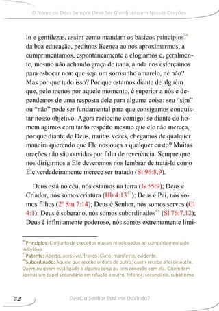 lo e gentilezas, assim como mandam os básicos princípios46
da boa educação, pedimos licença ao nos aproximarmos, a
cumprimentamos, espontaneamente a elogiamos e, geralmen-
te, mesmo não achando graça de nada, ainda nos esforçamos
para esboçar nem que seja um sorrisinho amarelo, né não?
Mas por que tudo isso? Por que estamos diante de alguém
que, pelo menos por aquele momento, é superior a nós e de-
pendemos de uma resposta dele para alguma coisa: seu “sim”
ou “não” pode ser fundamental para que consigamos conquis-
tar nosso objetivo. Agora raciocine comigo: se diante do ho-
mem agimos com tanto respeito mesmo que ele não mereça,
por que diante de Deus, muitas vezes, chegamos de qualquer
maneira querendo que Ele nos ouça a qualquer custo? Muitas
orações não são ouvidas por falta de reverência. Sempre que
nos dirigirmos a Ele deveremos nos lembrar de tratá-lo como
Ele verdadeiramente merece ser tratado (Sl 96:8,9).
Deus está no céu, nós estamos na terra (Is 55:9); Deus é
Criador, nós somos criatura (Hb 4:1347
); Deus é Pai, nós so-
mos filhos (2ª Sm 7:14); Deus é Senhor, nós somos servos (Cl
4:1); Deus é soberano, nós somos subordinados48
(Sl 76:7,12);
Deus é infinitamente poderoso, nós somos extremamente limi-
46
Princípios: Conjunto de preceitos morais relacionados ao comportamento de
indivíduo.
47
Patente: Aberto, acessível, franco. Claro, manifesto, evidente.
48
Subordinado: Aquele que recebe ordens de outro; quem recebe a lei de outro.
Quem ou quem está ligado a alguma coisa ou tem conexão com ela. Quem tem
apenas um papel secundário em relação a outro. Inferior, secundário, subalterno.
Deus, o Senhor Está me Ouvindo?32
O Nome de Deus Sempre Deve Ser Glorificado em Nossas Orações
 