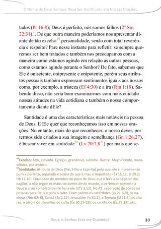 tados (Pr 16:8); Deus é perfeito, nós somos falhos (2ª Sm
22:31)... De que outra maneira poderíamos nos apresentar di-
ante de tão excelsa49
personalidade, senão com total reverên-
cia e respeito? Pare nesse instante para refletir: se sempre que-
remos ser bem tratados e também nos preocupamos com a
maneira como estamos agindo em relação as outras pessoas,
como estamos agindo perante o Senhor? De fato, sabemos que
Ele é onisciente, onipresente e onipotente, porém seus atribu-
tos pessoais também expressam sentimentos iguais aos nossos
como, por exemplo, a tristeza (Ef 4:30) e a ira (Rm 1:18). Sa-
bendo disso, não seria bom examinarmos com mais cuidado
nossas atitudes na vida cotidiana e também o nosso compor-
tamento diante dEle?
Santidade é uma das características mais notáveis na pessoa
de Deus. E Ele quer que reconheçamos isso em nossas ora-
ções. No entanto, mais do que reconhecer, o nosso dever, por
termos sido criados a sua imagem e semelhança (Gn 1:26,27),
é buscar viver em santidade50
(Lv 20:7,851
) por mais que se-
49
Excelso: Alto, elevado. Egrégio, grandioso, sublime. Ilustre. Magnificente, mara-
vilhoso, portentoso.
50
Santidade: Atributo de Deus (Pai, Filho e Espírito) pelo qual ele é moralmente
puro e perfeito, separado e acima do que é mau e imperfeito (Êx 15.11; Sl 29.2;
Hb 12.10). Qualidade do membro do povo de Deus que o leva a se separar dos
pagãos, a não seguir os maus costumes deste mundo, a pertencer somente a
Deus e a ser completamente fiel a ele (1Ts 3.13). No AT, separação de coisas ou
pessoas para Deus e para o culto. Eram santos os sacerdotes (Lv 21.6-8), os na-
zireus (Nm 6.5-8), Canaã (Zc 2.12), Jerusalém (Is 52.1), o Templo (Sl 11.4), os alta-
res, o óleo e os utensílios do culto (Êx 30.25-29), os sacrifícios (Êx 28:38), etc.
Deus, o Senhor Está me Ouvindo? 33
O Nome de Deus Sempre Deve Ser Glorificado em Nossas Orações
 