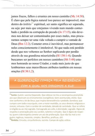 jamos fracos, falhos e errantes em nosso caminho (Mc 14:38).
É claro que pela lógica natural isso parece ser impossível, mas
dentro do âmbito52
espiritual, ser santo significa ser separado,
ou seja: por mais que estejamos vivendo num mundo contur-
bado e perdido na corrupção do pecado (Jo 17:15), não deve-
mos nos deixar ser contaminados por esses males, mas procu-
rarmos sempre ter uma vida voltada a cumprir a vontade de
Deus (Rm 12:2). Cometer erros é inevitável, mas permanecer
neles conscientemente é intolerável. Só que nada está perdido
desde que nos voltemos ao Senhor suplicando por perdão
através de sua grandiosa misericórdia (Sl 130:1-4). Quando
buscamos ser perfeitos em nossos caminhos (Mt 5:48) esta-
mos honrando ao nosso Criador, e nada mais justo do que
lembrarmos seus maravilhosos atributos também em nossas
orações (Sl 30:1,2).
51
Santo: (Latim: sanctu) Separado. Que obteve no Céu a recompensa prometida
aos que observam os ensinamentos evangélicos; bem-aventurado, eleito. Que
vive conforme a lei de Deus; que inspira benevolência e piedade; bondoso; que
cumpre com todo o escrúpulo, com a maior exatidão, os seus deveres religiosos e
morais; virtuoso. Com o caráter de santidade; dotado de santidade. Que se refere
à religião ou ao rito sagrado. Consagrado ao culto, à divindade; sagrado. Digno de
respeito e veneração pelo seu caráter, talento e virtudes. Que é digno de respei-
to; quem o desrespeita comete um ato de profanação. Que não faz mal a nin-
guém; ingênuo, inocente, simples. Benéfico, profícuo, útil.
52
Âmbito: Circuito, circunferência, recinto. Campo de ação; esfera.
A GLORIFICAÇÃO COMEÇA PELA REVERÊNCIA
COM A QUAL NOS DIRIGIMOS A ELE!
Deus, o Senhor Está me Ouvindo?34
O Nome de Deus Sempre Deve Ser Glorificado em Nossas Orações
 