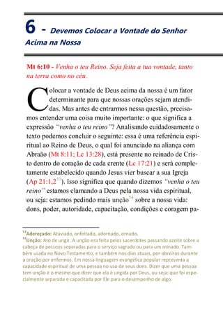 VI
Devemos Colocar a Vontade do Senhor Acima na Nossa
Mt 6:10 - Venha o teu Reino. Seja feita a tua vontade, tanto
na terra como no céu.
olocar a vontade de Deus acima da nossa é um fator
determinante para que nossas orações sejam atendi-
das. Mas antes de entrarmos nessa questão, precisa-
mos entender uma coisa muito importante: o que significa a
expressão “venha o teu reino”? Analisando cuidadosamente o
texto podemos concluir o seguinte: essa é uma referência espi-
ritual ao Reino de Deus, o qual foi anunciado na aliança com
Abraão (Mt 8:11; Lc 13:28), está presente no reinado de Cris-
to dentro do coração de cada crente (Lc 17:21) e será comple-
tamente estabelecido quando Jesus vier buscar a sua Igreja
(Ap 21:1,253
). Isso significa que quando dizemos “venha o teu
reino” estamos clamando a Deus pela nossa vida espiritual,
ou seja: estamos pedindo mais unção54
sobre a nossa vida:
dons, poder, autoridade, capacitação, condições e coragem pa-
53
Adereçado: Ataviado, enfeitado, adornado, ornado.
54
Unção: Ato de ungir. A unção era feita pelos sacerdotes passando azeite sobre a
cabeça de pessoas separadas para o serviço sagrado ou para um reinado. Tam-
bém usada no Novo Testamento, e também nos dias atuais, por obreiros durante
a oração por enfermos. Em nossa linguagem evangélica popular representa a
capacidade espiritual de uma pessoa no uso de seus dons. Dizer que uma pessoa
tem unção é o mesmo que dizer que ela é ungida por Deus, ou seja: que foi espe-
cialmente separada e capacitada por Ele para o desempenho de algo.
C
6 - Devemos Colocar a Vontade do Senhor
Acima na Nossa
 