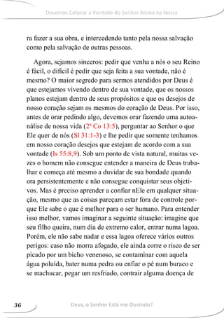 ra fazer a sua obra, e intercedendo tanto pela nossa salvação
como pela salvação de outras pessoas.
Agora, sejamos sinceros: pedir que venha a nós o seu Reino
é fácil, o difícil é pedir que seja feita a sua vontade, não é
mesmo? O maior segredo para sermos atendidos por Deus é
que estejamos vivendo dentro de sua vontade, que os nossos
planos estejam dentro de seus propósitos e que os desejos de
nosso coração sejam os mesmos do coração de Deus. Por isso,
antes de orar pedindo algo, devemos orar fazendo uma autoa-
nálise de nossa vida (2ª Co 13:5), perguntar ao Senhor o que
Ele quer de nós (Sl 31:1-3) e lhe pedir que somente tenhamos
em nosso coração desejos que estejam de acordo com a sua
vontade (Is 55:8,9). Sob um ponto de vista natural, muitas ve-
zes o homem não consegue entender a maneira de Deus traba-
lhar e começa até mesmo a duvidar de sua bondade quando
ora persistentemente e não consegue conquistar seus objeti-
vos. Mas é preciso aprender a confiar nEle em qualquer situa-
ção, mesmo que as coisas pareçam estar fora de controle por-
que Ele sabe o que é melhor para o ser humano. Para entender
isso melhor, vamos imaginar a seguinte situação: imagine que
seu filho queira, num dia de extremo calor, entrar numa lagoa.
Porém, ele não sabe nadar e essa lagoa oferece vários outros
perigos: caso não morra afogado, ele ainda corre o risco de ser
picado por um bicho venenoso, se contaminar com aquela
água poluída, bater numa pedra ou enfiar o pé num buraco e
se machucar, pegar um resfriado, contrair alguma doença de
Deus, o Senhor Está me Ouvindo?36
Devemos Colocar a Vontade do Senhor Acima na Nossa
 