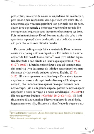 pele, enfim, uma série de coisas ruins poderão lhe acontecer e,
pelo amor e pela responsabilidade que você tem sobre ele, te-
nho certeza que você não permitirá isso por mais que ele peça,
chore, grite e esperneie e pense que você é ruim por não lhe
conceder aquilo que aos seus inocentes olhos parece ser bom.
Pois assim também age Deus! Por essa razão, não cabe a nós
questionar o porquê disso ou daquilo e sim pedir-lhe orienta-
ção para não tomarmos atitudes erradas.
Devemos pedir que seja feita a vontade de Deus tanto nas
coisas materiais quanto nas espirituais. Em ambas as áreas de
nossa vida Ele nos dá livre-arbítrio55
, mas livre arbítrio signi-
fica liberdade e não direito de fazer o que queremos (1ª Co
6:1256
; 10:23). Liberdade não é fazer o que dá vontade, mas
sim sentir-se livre das garras do inimigo para cumprir os man-
damentos divinos sendo guiados pelo seu Espírito (2ª Co
3:17). Há muitas pessoas acreditando que Deus só está preo-
cupado com nossa vida espiritual e dizem que Ele só quer o
coração, não importa como agimos ou o que fazemos com
nosso corpo. Isso é um grande engano, porque de nossas ações
dependem a nossa salvação e a nossa condenação (Dt 30:19) e
Ele nos quer por inteiro (1ª Co 6:15-20; 2ª Co 4:10,11)! Espi-
ritualmente falando, muitos líderes religiosos da atualidade,
ingenuamente ou não, distorcem o significado de o que é auto-
55
Livre-arbítrio: Livre vontade. Liberdade do indivíduo para decidir por si próprio
de que forma deve agir.
56
Lícito: O que é permitido pela lei. Legal.
Deus, o Senhor Está me Ouvindo? 37
Devemos Colocar a Vontade do Senhor Acima na Nossa
 