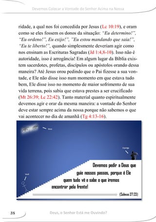 ridade, a qual nos foi concedida por Jesus (Lc 10:19), e oram
como se eles fossem os donos da situação: “Eu determino!”,
“Eu ordeno!”, Eu exijo!”, ”Eu estou mandando que saia!”,
“Eu te liberto!”, quando simplesmente deveriam agir como
nos ensinam as Escrituras Sagradas (Jd 1:4,8-10). Isso não é
autoridade, isso é arrogância! Em algum lugar da Bíblia exis-
tem sacerdotes, profetas, discípulos ou apóstolos orando dessa
maneira? Até Jesus orou pedindo que o Pai fizesse a sua von-
tade, e Ele não disse isso num momento em que estava tudo
bem, Ele disse isso no momento de maior sofrimento de sua
vida terrena, pois sabia que estava prestes a ser crucificado
(Mt 26:39; Lc 22:42). Tanto material quanto espiritualmente
devemos agir e orar da mesma maneira: a vontade do Senhor
deve estar sempre acima da nossa porque não sabemos o que
vai acontecer no dia de amanhã (Tg 4:13-16).
Deus, o Senhor Está me Ouvindo?38
Devemos Colocar a Vontade do Senhor Acima na Nossa
 