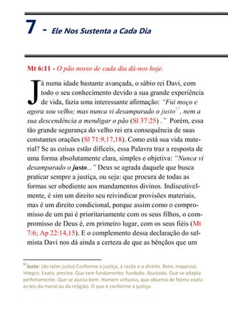 VII
Ele Nos Sustenta a Cada Dia
Mt 6:11 - O pão nosso de cada dia dá-nos hoje.
á numa idade bastante avançada, o sábio rei Davi, com
todo o seu conhecimento devido a sua grande experiência
de vida, fazia uma interessante afirmação: “Fui moço e
agora sou velho; mas nunca vi desamparado o justo57
, nem a
sua descendência a mendigar o pão (Sl 37:25) .” Porém, essa
tão grande segurança do velho rei era consequência de suas
constantes orações (Sl 71:9,17,18). Como está sua vida mate-
rial? Se as coisas estão difíceis, essa Palavra traz a resposta de
uma forma absolutamente clara, simples e objetiva: “Nunca vi
desamparado o justo...” Deus se agrada daquele que busca
praticar sempre a justiça, ou seja: que procura de todas as
formas ser obediente aos mandamentos divinos. Indiscutivel-
mente, é sim um direito seu reivindicar provisões materiais,
mas é um direito condicional, porque assim como o compro-
misso de um pai é prioritariamente com os seus filhos, o com-
promisso de Deus é, em primeiro lugar, com os seus fiéis (Mt
7:6; Ap 22:14,15). E o complemento dessa declaração do sal-
mista Davi nos dá ainda a certeza de que as bênçãos que um
57
Justo: (do latim justu) Conforme a justiça, a razão e o direito. Reto, imparcial,
íntegro. Exato, preciso. Que tem fundamento; fundado. Ajustado. Que se adapta
perfeitamente. Que se ajusta bem. Homem virtuoso, que observa de forma exata
as leis da moral ou da religião. O que é conforme à justiça.
J
7 - Ele Nos Sustenta a Cada Dia
 