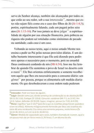 servo do Senhor alcança, também são alcançadas por todos os
que estão ao seu redor, sob a sua intercessão58
, mesmo que es-
tes não sejam fiéis como era o caso dos filhos de Jó (Jó 1:4,5);
porém, espiritualmente falando, cada um pagará pelos seus
atos (Jó 1:13-16). Por isso jamais se deve julgar59
a espiritua-
lidade de alguém por sua situação financeira, pois pobreza ou
riqueza não podem ser rotuladas como sinônimos de pecado
ou santidade; cada caso é um caso.
Voltando ao nosso texto, aqui o nosso amado Mestre nos
ensina a pedir ao Pai pelas nossas provisões diárias. E um de-
talhe bastante interessante é que Ele está dizendo para pedir-
mos apenas o necessário para o momento, pois no amanhã
Deus continuará cuidando de nós (Mt 6:34). Isso me faz lem-
brar de quando Ele sustentou o povo de Israel no deserto com
o maná60
: Ele lhes orientou enfaticamente a somente recolhe-
rem aquilo que lhes era necessário para o consumo diário: um
gômer61
por pessoa, porque os alimentaria sob medida diaria-
mente. Os que desobedeceram a essa ordem nada puderam
58
Interceder: Pedir em favor de alguém.
59
Julgar: Decidir como juiz, dando sentença de condenação ou de absolvição (Êx
18:13; Dt 1:16). Castigar (Sl 110:6). Censurar; condenar (Mt 7:1; Jo 12:47; Rm
14:3). Salvar; defender (Sl 35:24). Supor; imaginar; pensar (Lc 7:43; At 8:20).
60
Maná: (significa “que é isto?”(pois foi o que os israelitas perguntaram quando o
viram no chão)). Alimento milagrosamente fornecido por Deus aos israelitas du-
rante 40 anos no deserto. Era como uma semente pequena, muito branca (Êx
16.14-36; Dt 8.3; Js 5.12; Jo 6:31-35,48-51).
61
Gômer: Medida de capacidade para secos, também chamada de issarom, igual a
um pouco mais de um litro e meio (1,76 litros). É um décimo do efa.
Deus, o Senhor Está me Ouvindo?40
Ele Nos Sustenta a Cada Dia
 