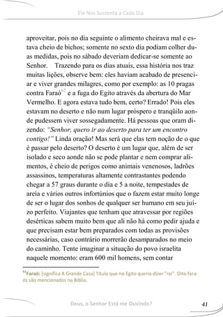 aproveitar, pois no dia seguinte o alimento cheirava mal e es-
tava cheio de bichos; somente no sexto dia podiam colher du-
as medidas, pois no sábado deveriam dedicar-se somente ao
Senhor. Trazendo para os dias atuais, essa história nos traz
muitas lições, observe bem: eles haviam acabado de presenci-
ar e viver grandes milagres, como por exemplo: as 10 pragas
contra Faraó62
e a fuga do Egito através da abertura do Mar
Vermelho. E agora estava tudo bem, certo? Errado! Pois eles
estavam no deserto e não num lugar próspero e tranqüilo aon-
de pudessem viver sossegadamente. Há pessoas que oram di-
zendo: “Senhor, quero ir ao deserto para ter um encontro
contigo!” Linda oração! Mas será que elas tem noção de o que
é passar pelo deserto? O deserto é um lugar que, além de ser
isolado e seco aonde não se pode plantar e nem comprar ali-
mentos, é cheio de perigos como animais venenosos, ladrões
assassinos, temperaturas altamente contrastantes podendo
chegar a 57 graus durante o dia e 5 a noite, tempestades de
areia e vários outros infortúnios que o fazem estar muito longe
de ser o lugar dos sonhos de qualquer ser humano em seu juí-
zo perfeito. Viajantes que tenham que atravessar por regiões
desérticas sabem muito bem que ali não há como pedir ajuda e
que precisam estar bem preparados com todas as provisões
necessárias, caso contrário morrerão desamparados no meio
do caminho. Tente imaginar a situação do povo israelita
naquele momento: eram 600 mil homens, sem contar
62
Faraó: [significa A Grande Casa] Título que no Egito queria dizer "rei". Oito fara-
ós são mencionados na Bíblia.
Deus, o Senhor Está me Ouvindo? 41
Ele Nos Sustenta a Cada Dia
 