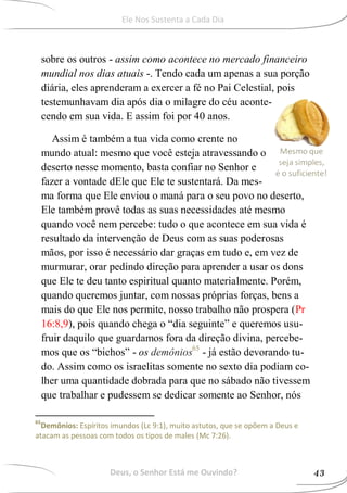 sobre os outros - assim como acontece no mercado financeiro
mundial nos dias atuais -. Tendo cada um apenas a sua porção
diária, eles aprenderam a exercer a fé no Pai Celestial, pois
testemunhavam dia após dia o milagre do céu aconte-
cendo em sua vida. E assim foi por 40 anos.
Assim é também a tua vida como crente no
mundo atual: mesmo que você esteja atravessando o
deserto nesse momento, basta confiar no Senhor e
fazer a vontade dEle que Ele te sustentará. Da mes-
ma forma que Ele enviou o maná para o seu povo no deserto,
Ele também provê todas as suas necessidades até mesmo
quando você nem percebe: tudo o que acontece em sua vida é
resultado da intervenção de Deus com as suas poderosas
mãos, por isso é necessário dar graças em tudo e, em vez de
murmurar, orar pedindo direção para aprender a usar os dons
que Ele te deu tanto espiritual quanto materialmente. Porém,
quando queremos juntar, com nossas próprias forças, bens a
mais do que Ele nos permite, nosso trabalho não prospera (Pr
16:8,9), pois quando chega o “dia seguinte” e queremos usu-
fruir daquilo que guardamos fora da direção divina, percebe-
mos que os “bichos” - os demônios65
- já estão devorando tu-
do. Assim como os israelitas somente no sexto dia podiam co-
lher uma quantidade dobrada para que no sábado não tivessem
que trabalhar e pudessem se dedicar somente ao Senhor, nós
65
Demônios: Espíritos imundos (Lc 9:1), muito astutos, que se opõem a Deus e
atacam as pessoas com todos os tipos de males (Mc 7:26).
Deus, o Senhor Está me Ouvindo? 43
Ele Nos Sustenta a Cada Dia
 