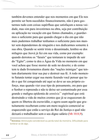 também devemos entender que nos momentos em que Ele nos
permite ser bem-sucedidos financeiramente, não é para gas-
tarmos tudo com coisas supérfluas que satisfaçam a nossa vai-
dade, mas sim para investirmos na obra, seja por contribuição
ou aplicação na vocação em que fomos chamados, e guardar-
mos o suficiente para que quando chegar o dia em que não
mais pudermos trabalhar tenhamos o suficiente para nos man-
ter sem dependermos de ninguém e nos dedicarmos somente à
sua obra. Quando se sentir triste e desanimado, lembre-se dos
milagres que Jeová já fez em sua vida, como por exemplo:
quando derrotou os “faraós” que tentaram te impedir de sair
do “Egito”; como te deu a Água da Vida no momento em que
você achou que fosse morrer de sede no deserto; e de como
tem te dado livramentos diante das “nações inimigas” que ten-
tam diariamente tirar sua paz e destruir sua fé. A todo momen-
to Satanás tentar cegar sua mente fazendo você pensar que tu-
do o que foi conquistado até aqui se deve ao seu próprio es-
forço, mas quando vier esse tipo de pensamento, ore para que
o Senhor o repreenda e não te deixe ser contaminado por essa
grande e maligna epidemia de amnésia66
espiritual que está
destruindo a vida de muitos crentes que já se esqueceram de
quem os libertou da escravidão, e agora usam aquilo que gra-
tuitamente receberam como um mero negócio comercial se
esquecendo que estão a serviço do Rei da Justiça o qual não
deixará o trabalhador sem o seu digno salário (Mt 10:8,9).
66
Amnésia: Diminuição considerável ou perda total da memória. Dificuldade para
lembrar-se de algo.
Deus, o Senhor Está me Ouvindo?44
Ele Nos Sustenta a Cada Dia
 