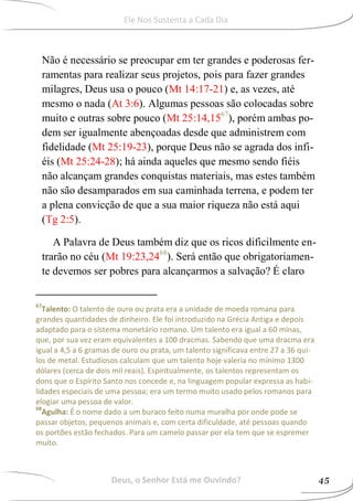 Não é necessário se preocupar em ter grandes e poderosas fer-
ramentas para realizar seus projetos, pois para fazer grandes
milagres, Deus usa o pouco (Mt 14:17-21) e, as vezes, até
mesmo o nada (At 3:6). Algumas pessoas são colocadas sobre
muito e outras sobre pouco (Mt 25:14,1567
), porém ambas po-
dem ser igualmente abençoadas desde que administrem com
fidelidade (Mt 25:19-23), porque Deus não se agrada dos infi-
éis (Mt 25:24-28); há ainda aqueles que mesmo sendo fiéis
não alcançam grandes conquistas materiais, mas estes também
não são desamparados em sua caminhada terrena, e podem ter
a plena convicção de que a sua maior riqueza não está aqui
(Tg 2:5).
A Palavra de Deus também diz que os ricos dificilmente en-
trarão no céu (Mt 19:23,2468
). Será então que obrigatoriamen-
te devemos ser pobres para alcançarmos a salvação? É claro
67
Talento: O talento de ouro ou prata era a unidade de moeda romana para
grandes quantidades de dinheiro. Ele foi introduzido na Grécia Antiga e depois
adaptado para o sistema monetário romano. Um talento era igual a 60 minas,
que, por sua vez eram equivalentes a 100 dracmas. Sabendo que uma dracma era
igual a 4,5 a 6 gramas de ouro ou prata, um talento significava entre 27 a 36 qui-
los de metal. Estudiosos calculam que um talento hoje valeria no mínimo 1300
dólares (cerca de dois mil reais). Espiritualmente, os talentos representam os
dons que o Espírito Santo nos concede e, na linguagem popular expressa as habi-
lidades especiais de uma pessoa; era um termo muito usado pelos romanos para
elogiar uma pessoa de valor.
68
Agulha: É o nome dado a um buraco feito numa muralha por onde pode se
passar objetos, pequenos animais e, com certa dificuldade, até pessoas quando
os portões estão fechados. Para um camelo passar por ela tem que se espremer
muito.
Deus, o Senhor Está me Ouvindo? 45
Ele Nos Sustenta a Cada Dia
 