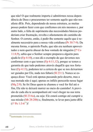 que não! O que realmente importa é admitirmos nossa depen-
dência de Deus e procurarmos ter somente aquilo que não nos
afaste dEle. Pois, dependendo de nossa estrutura, as muitas
posses podem fazer com que confiemos em nós mesmos e, por
outro lado, a falta de suprimento das necessidades básicas po-
deriam criar frustração, revolta e afastamento do caminho do
Senhor. O correto, então, é pedir-lhe somente aquilo que é re-
almente necessário para a nossa vida cotidiana (Pr 30:7-9). Da
mesma forma, o apóstolo Paulo, que não era nenhum aprovei-
tador e nem queria abusar da boa vontade de ninguém (2ª Co
11:8,9), sabia que o Senhor sempre preparava alguém para
ajudá-lo (Fp 4:10), e nos dá o exemplo de que devemos nos
conformar com o que temos (Fp 4:11,12), porque se temos a
garantia de que tudo podemos através daquEle que nos forta-
lece (Fp 4:13), podemos ter a certeza de que se nos deixarmos
ser guiados por Ele, nada nos faltará (Sl 23:1). Nunca se es-
queça disso: Você está apenas passando pelo deserto, mas a
sua morada não é aqui; apenas os infiéis perecerão nesse lugar
(Mq 2:9). Se foi Deus quem te chamou e você for fiel até o
fim, Ele não te deixará morrer no meio do caminho! A provi-
são de cada dia te acompanhará até você chegar na sua terra
prometida (Sl 23:6a), ou seja: Ele estará contigo até cumprir a
sua missão (Mt 28:20b) e, finalmente, te levar para junto dEle
(1ª Pe 1:3-669
)!
69
Contristado: Entristecido.
Deus, o Senhor Está me Ouvindo?46
Ele Nos Sustenta a Cada Dia
 