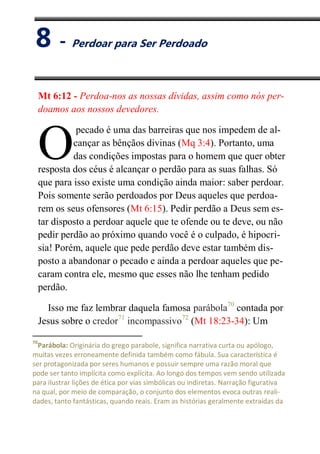 VIII
Perdoar para Ser Perdoado
Mt 6:12 - Perdoa-nos as nossas dívidas, assim como nós per-
doamos aos nossos devedores.
pecado é uma das barreiras que nos impedem de al-
cançar as bênçãos divinas (Mq 3:4). Portanto, uma
das condições impostas para o homem que quer obter
resposta dos céus é alcançar o perdão para as suas falhas. Só
que para isso existe uma condição ainda maior: saber perdoar.
Pois somente serão perdoados por Deus aqueles que perdoa-
rem os seus ofensores (Mt 6:15). Pedir perdão a Deus sem es-
tar disposto a perdoar aquele que te ofende ou te deve, ou não
pedir perdão ao próximo quando você é o culpado, é hipocri-
sia! Porém, aquele que pede perdão deve estar também dis-
posto a abandonar o pecado e ainda a perdoar aqueles que pe-
caram contra ele, mesmo que esses não lhe tenham pedido
perdão.
Isso me faz lembrar daquela famosa parábola70
contada por
Jesus sobre o credor71
incompassivo72
(Mt 18:23-34): Um
70
Parábola: Originária do grego parabole, significa narrativa curta ou apólogo,
muitas vezes erroneamente definida também como fábula. Sua característica é
ser protagonizada por seres humanos e possuir sempre uma razão moral que
pode ser tanto implícita como explícita. Ao longo dos tempos vem sendo utilizada
para ilustrar lições de ética por vias simbólicas ou indiretas. Narração figurativa
na qual, por meio de comparação, o conjunto dos elementos evoca outras reali-
dades, tanto fantásticas, quando reais. Eram as histórias geralmente extraídas da
O
8 - Perdoar para Ser Perdoado
 