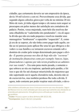 cidadão, que certamente deveria ser um empresário da época,
devia 10 mil talentos a um rei. Provavelmente essa dívida, que
segundo alguns cálculos girava por volta de no mínimo 20 mi-
lhões de reais, já tinha algum tempo e ele nunca nem sequer se
preocupou em pelos menos dar satisfação aos contadores do
palácio. Porém, vossa majestade, num belo dia resolveu dar
uma olhadinha no “caderninho dos pendurados”, viu ali aque-
la dívida que não era nada pequena e resolveu mandar seus
mensageiros “lembrarem” o rapazinho “esquecido”. E, como
já era de se esperar, ele não tinha como pagar tudo aquilo, en-
tão ao rei pareceu justo aplicar-lhe uma lei que obrigava o de-
vedor e a sua família a se tornarem escravos estando sob o
domínio do credor pelo tempo determinado para pagar a dívi-
da - E quantas pessoas nos dias de hoje não são “escravas”
de instituições financeiras como por exemplo: bancos, lojas,
financiadoras e agiotas por não terem prudência ao adminis-
trar sua renda? -. Era uma pena muito pesada, e somente o
que sobrava ao réu era implorar, apelando pelo perdão, e foi
isso o que ele fez até alcançar misericórdia do majestoso que
não suportando ouvir aquela choradeira toda, desistiu não só
de escravizá-los, mas também perdoou-lhe toda a dívida. E
agora, todo contente por poder respirar mais aliviado, o deve-
vida cotidiana utilizadas por Jesus Cristo para ensinar aos seus discípulos. Segun-
do Marcos 4:11-12, eram utilizadas por Jesus para que somente seus discípulos as
entendessem plenamente. Este gênero já era utilizado por muitos dos anti-
gos profetas.
71
Credor: Pessoa a quem se deve dinheiro (Mt 18:23-34).
72
Incompassivo: Quem não tem compaixão.
Deus, o Senhor Está me Ouvindo?48
Perdoar para Ser Perdoado
 