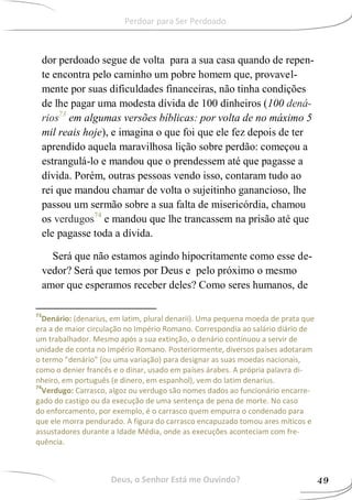 dor perdoado segue de volta para a sua casa quando de repen-
te encontra pelo caminho um pobre homem que, provavel-
mente por suas dificuldades financeiras, não tinha condições
de lhe pagar uma modesta dívida de 100 dinheiros (100 dená-
rios73
em algumas versões bíblicas: por volta de no máximo 5
mil reais hoje), e imagina o que foi que ele fez depois de ter
aprendido aquela maravilhosa lição sobre perdão: começou a
estrangulá-lo e mandou que o prendessem até que pagasse a
dívida. Porém, outras pessoas vendo isso, contaram tudo ao
rei que mandou chamar de volta o sujeitinho ganancioso, lhe
passou um sermão sobre a sua falta de misericórdia, chamou
os verdugos74
e mandou que lhe trancassem na prisão até que
ele pagasse toda a dívida.
Será que não estamos agindo hipocritamente como esse de-
vedor? Será que temos por Deus e pelo próximo o mesmo
amor que esperamos receber deles? Como seres humanos, de
73
Denário: (denarius, em latim, plural denarii). Uma pequena moeda de prata que
era a de maior circulação no Império Romano. Correspondia ao salário diário de
um trabalhador. Mesmo após a sua extinção, o denário continuou a servir de
unidade de conta no Império Romano. Posteriormente, diversos países adotaram
o termo "denário" (ou uma variação) para designar as suas moedas nacionais,
como o denier francês e o dinar, usado em países árabes. A própria palavra di-
nheiro, em português (e dinero, em espanhol), vem do latim denarius.
74
Verdugo: Carrasco, algoz ou verdugo são nomes dados ao funcionário encarre-
gado do castigo ou da execução de uma sentença de pena de morte. No caso
do enforcamento, por exemplo, é o carrasco quem empurra o condenado para
que ele morra pendurado. A figura do carrasco encapuzado tomou ares míticos e
assustadores durante a Idade Média, onde as execuções aconteciam com fre-
quência.
Deus, o Senhor Está me Ouvindo? 49
Perdoar para Ser Perdoado
 