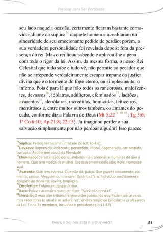 seu lado naquela ocasião, certamente ficaram bastante como-
vidos diante da súplica75
daquele homem e acreditaram na
sinceridade de seu emocionante pedido de perdão; porém, a
sua verdadeira personalidade foi revelada depois: fora da pre-
sença do rei. Mas o rei ficou sabendo e aplicou-lhe a pena
com todo o rigor da lei. Assim, da mesma forma, o nosso Rei
Celestial que tudo sabe e tudo vê, não permite ao pecador que
não se arrepende verdadeiramente escapar impune da justiça
divina que é o tormento do fogo eterno, ou simplesmente, o
inferno. Pois é para lá que irão todos os rancorosos, maldizen-
tes, devassos76
, idólatras, adúlteros, efeminados77
, ladrões,
avarentos78
, alcoólatras, incrédulos, homicidas, feiticeiros,
mentirosos e, entre muitos outros também, os amantes do pe-
cado, conforme diz a Palavra de Deus (Mt 5:2279 80 81
; Tg 3:6;
1ª Co 6:10; Ap 21:8; 22:15). Já imaginou perder a sua
salvação simplesmente por não perdoar alguém? Isso parece
75
Súplica: Pedido feito com humildade (Sl 6:9; Fp 4:6).
76
Devasso: Depravado, indecente, pervertido, imoral, degenerado, corrompido,
corrupto. Aquele que abusa da liberdade.
77
Efeminado: Caracterizado por qualidades mais próprias a mulheres do que a
homens. Que tem modos de mulher. Excessivamente delicado; mole. Homosse-
xual.
78
Avarento: Que tem avareza. Que não dá; parco. Que guarda ciosamente; ciu-
mento, zeloso. Mesquinho, miserável. Estéril, sáfaro. Indivíduo sordidamente
apegado ao dinheiro; sovina, harpagão.
79
Encolerizar: Enfurecer, zangar, irritar.
80
Raca: Palavra aramaica que quer dizer: "Você não presta!"
81
Sinédrio: O mais alto tribunal religioso dos judeus, do qual faziam parte os su-
mos sacerdotes (o atual e os anteriores), chefes religiosos (anciãos) e professores
da Lei. Tinha 71 membros, incluindo o presidente (Jo 11:47).
Deus, o Senhor Está me Ouvindo? 51
Perdoar para Ser Perdoado
 