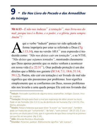 IX
Ele Nos Livra do Pecado e das Armadilhas do Inimigo
Mt 6:13 - E não nos induzas82
à tentação83
, mas livra-nos do
mal; porque teu é o Reino, e o poder, e a glória, para sempre.
Amém84
!
qui o verbo “induzir” parece ter sido aplicado de
forma imprópria por estar se referindo a Deus (Tg
1:13,14), mas na versão ARA85
essa expressão é tra-
duzida como: “Não nos deixes cair em tentação”, e na NTHL
“Não deixes que sejamos tentados”, mostrando claramente
que Deus apenas permite que os males venham a acontecer
em nossa vida (Lc 22:3186
). Orar pedindo proteção é um dos
direitos que a Bíblia nos garante (Sl 3:4; 7:1; 18:6; 51:14;
59:1,2). Porém, não cair em tentação e ser livrado do mal não
significa que não passaremos por problemas. Isso significa
simplesmente que se confiarmos em Deus, nossos problemas
não nos levarão a uma queda porque Ele está nos livrando das
82
Induzir: Persuadir à prática de alguma coisa; aconselhar, instigar. Causar, incu-
tir, inspirar.
83
Tentação: Atração para fazer o mal por esperança de obter prazer ou lucro.
Pode vir do Tentador (Gn 3:1-5 ) ou de dentro do ser humano (Tg 1.14-15). Pro-
blema, provação.
84
Amém: Palavra hebraica que quer dizer "é assim" ou "assim seja". Também
pode ser traduzida por "certamente", "de fato", "com certeza" (Dt 27.15). É usa-
da como um título para Cristo, que é a garantia de que Deus cumprirá as promes-
sas que fez ao seu povo (Ap 3.14).
85
ARA: Almeida Revista e Atualizada.
86
Cirandar: Peneirar, padejar. Biblicamente significa “pôr à prova”.
A
9 - Ele Nos Livra do Pecado e das Armadilhas
do Inimigo
 