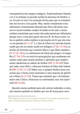 consequências dos ataques malignos. Espiritualmente falando,
cair é se entregar ao pecado saindo da presença do Senhor; e
ser livrado do mal é ter proteção divina para que as tentações
não nos levem a essa queda. Mas, muitos interpretam essas
afirmações erroneamente dizendo que Deus não deixa seus
servos serem tentados sempre livrando-os do mal, e assim
acabam concluindo que crente não pode passar por tribulações
porque isso é coisa para quem não tem fé. Se fosse assim, co-
mo se poderia então explicar as provações de Jó que não esta-
va em pecado (Jó 1:1,887
), o fato de Eliseu ter morrido doente
sendo que ele era muito usado em milagres (2ª Rs 13:14a), as
prisões de Jeremias que somente falava o que Deus mandava
(Jr 37:16; 38:6), os sofrimentos de Paulo por pregar o Evange-
lho (2ª Tm 2:9) e as terríveis perseguições que resultaram em
mortes cruéis para muitos profetas e apóstolos que simples-
mente obedeciam as ordens do Senhor (Hb 11:36-38)? Será
que todos esses fiéis e valorosos homens de Deus não tinham
fé (Hb 11:39; 11:13)? Sobre isso, o próprio Senhor Jesus nos
ensina que a forma como morremos é uma maneira de glorifi-
car a Deus (Jo 21:19). Temos que entender que o livramento
maior não é físico, financeiro ou sentimental, mas sim espiri-
tual (Mt 16:26).
Quando oramos pedindo para não sermos induzidos a tenta-
ção estamos pedindo ao Senhor que nos dê forças para resis-
87
Uz: Significa Firmeza. É a terra onde Jó viveu (Jó 1:1), situada no deserto sírio,
entre as latitudes de Damasco e Edom (Jr 25.20; Lm 4.21).
Deus, o Senhor Está me Ouvindo?54
Ele Nos Livra do Pecado e das Armadilhas do Inimigo
 