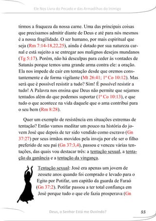 tirmos a fraqueza da nossa carne. Uma das principais coisas
que precisamos admitir diante de Deus e até para nós mesmos
é a nossa fragilidade. O ser humano, por mais espiritual que
seja (Rm 7:14-18,22,25), ainda é dotado por sua natureza car-
nal e está sujeito a se entregar aos malignos desejos mundanos
(Tg 5:17). Porém, não há desculpas para ceder às vontades de
Satanás porque temos uma grande arma contra ele: a oração.
Ela nos impede de cair em tentação desde que oremos cons-
tantemente e de forma vigilante (Mt 26:41; 1ª Co 10:12). Mas
será que é possível resistir a tudo? Sim! É possível resistir a
tudo! A Palavra nos ensina que Deus não permite que sejamos
tentados além do que podemos suportar (1ª Co 10:13), e que
tudo o que acontece na vida daquele que o ama contribui para
o seu bem (Rm 8:28).
Quer um exemplo de resistência em situações extremas de
tentação? Então vamos meditar um pouco na história do jo-
vem José que depois de ter sido vendido como escravo (Gn
37:27) por seus irmãos movidos pela inveja por ele ser o filho
preferido de seu pai (Gn 37:3,4), passou e venceu várias ten-
tações, das quais vou destacar três: a tentação sexual, a tenta-
ção da ganância e a tentação da vingança.
Tentação sexual: José era apenas um jovem de
zessete anos quando foi comprado e levado para o
Egito por Potifar, um capitão da guarda de Faraó
(Gn 37:2). Potifar passou a ter total confiança em
José porque tudo o que ele fazia prosperava (Gn
Deus, o Senhor Está me Ouvindo? 55
Ele Nos Livra do Pecado e das Armadilhas do Inimigo
 